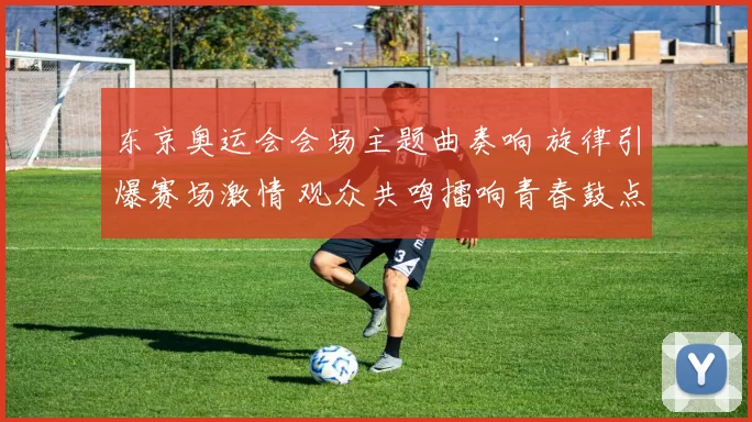 东京奥运会会场主题曲奏响 旋律引爆赛场激情 观众共鸣擂响青春鼓点