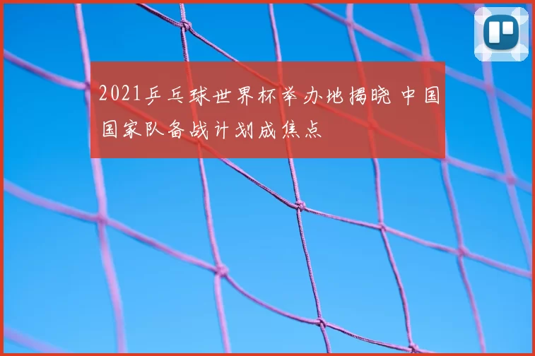 2021乒乓球世界杯举办地揭晓 中国国家队备战计划成焦点