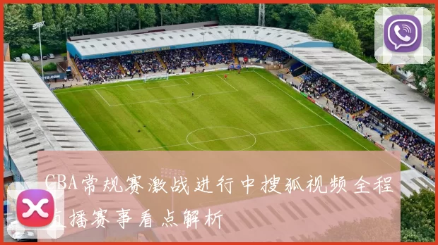 CBA常规赛激战进行中搜狐视频全程直播赛事看点解析