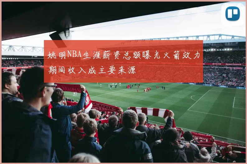 姚明NBA生涯薪资总额曝光火箭效力期间收入成主要来源