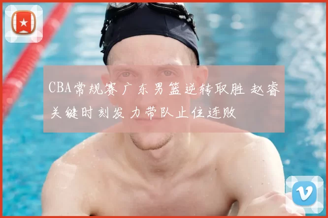 CBA常规赛广东男篮逆转取胜 赵睿关键时刻发力带队止住连败