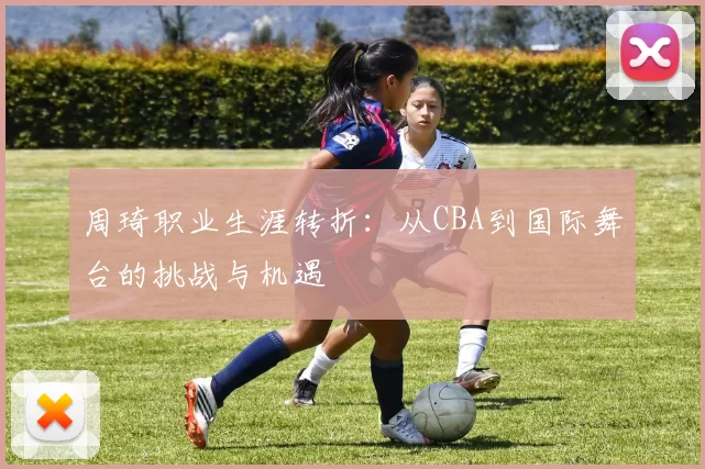 周琦职业生涯转折：从CBA到国际舞台的挑战与机遇