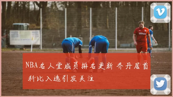 NBA名人堂成员排名更新 乔丹居首 科比入选引发关注