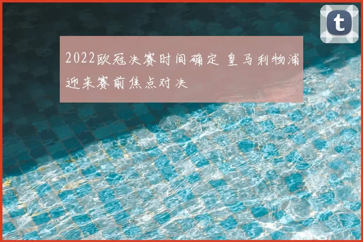 2022欧冠决赛时间确定 皇马利物浦迎来赛前焦点对决