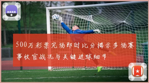 500万彩票完场即时比分揭示多场赛事收官战况与关键进球细节