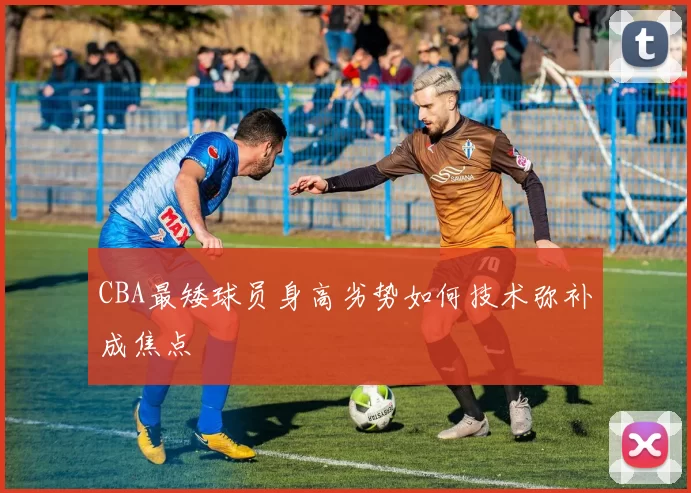 CBA最矮球员身高劣势如何技术弥补成焦点