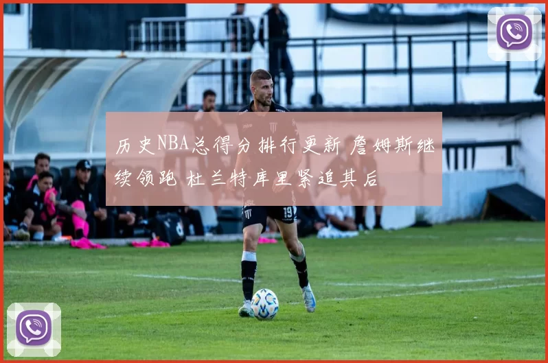 历史NBA总得分排行更新 詹姆斯继续领跑 杜兰特库里紧追其后