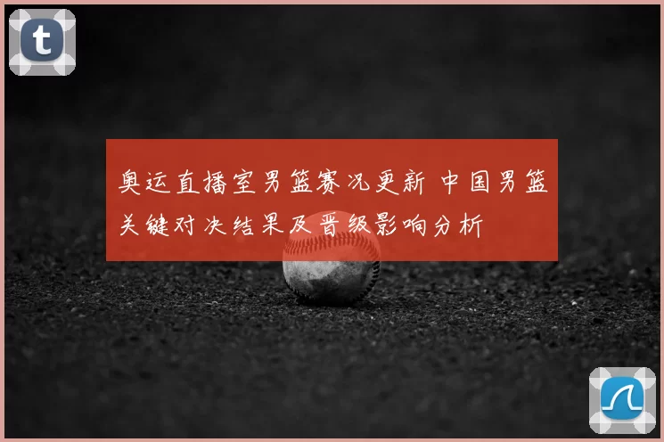 奥运直播室男篮赛况更新 中国男篮关键对决结果及晋级影响分析