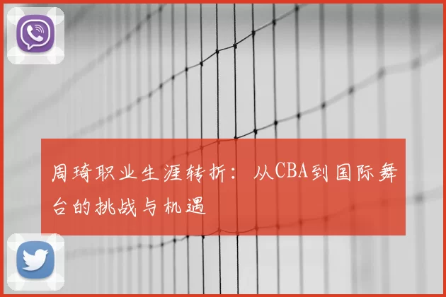 周琦职业生涯转折：从CBA到国际舞台的挑战与机遇