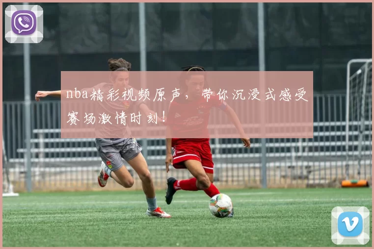 nba精彩视频原声，带你沉浸式感受赛场激情时刻！