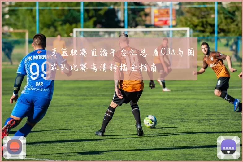 男篮联赛直播平台汇总 看CBA与国家队比赛高清转播全指南