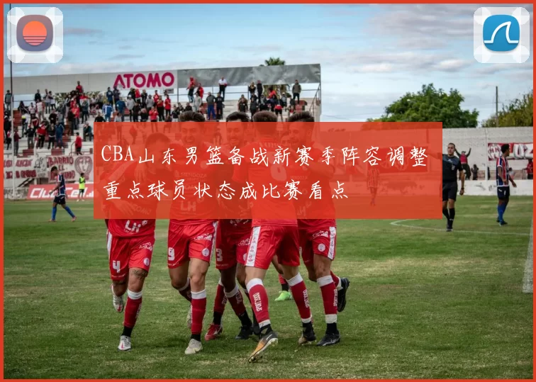 CBA山东男篮备战新赛季阵容调整 重点球员状态成比赛看点