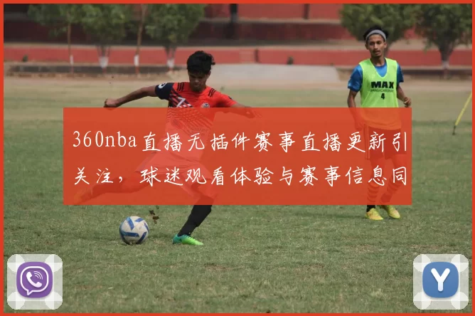 360nba直播无插件赛事直播更新引关注，球迷观看体验与赛事信息同步提升