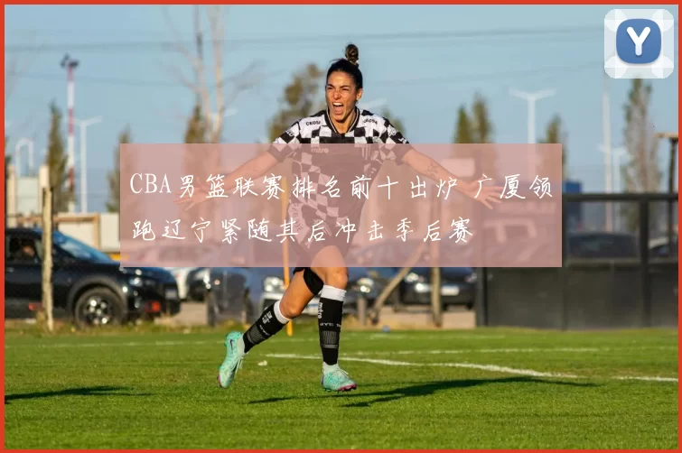 CBA男篮联赛排名前十出炉 广厦领跑辽宁紧随其后冲击季后赛