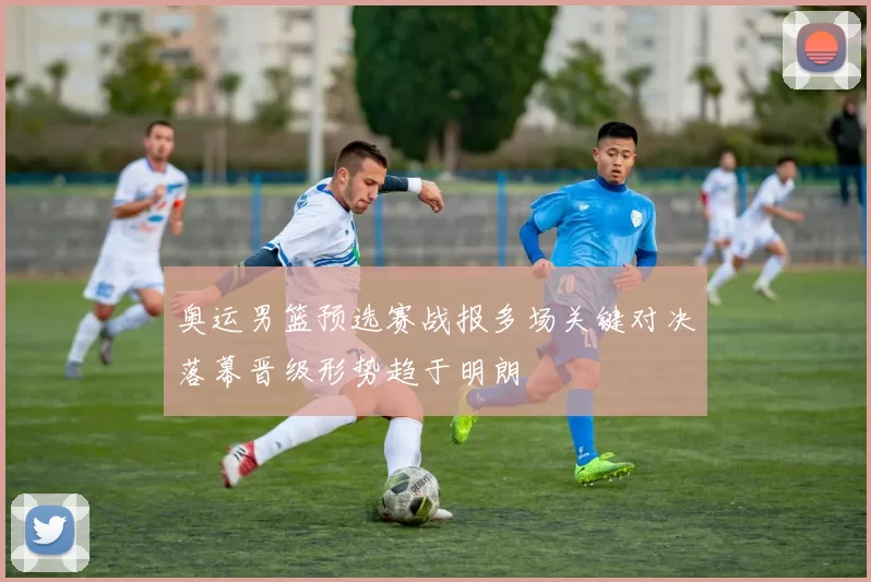 奥运男篮预选赛战报多场关键对决落幕晋级形势趋于明朗