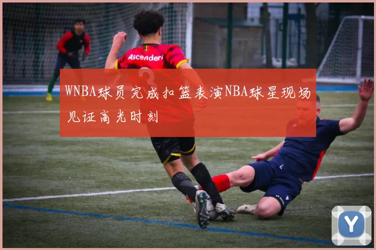 WNBA球员完成扣篮表演NBA球星现场见证高光时刻