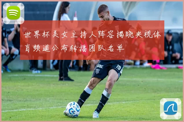 世界杯美女主持人阵容揭晓央视体育频道公布转播团队名单