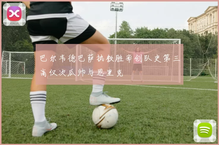 巴尔韦德巴萨执教胜率创队史第三高仅次瓜帅与恩里克