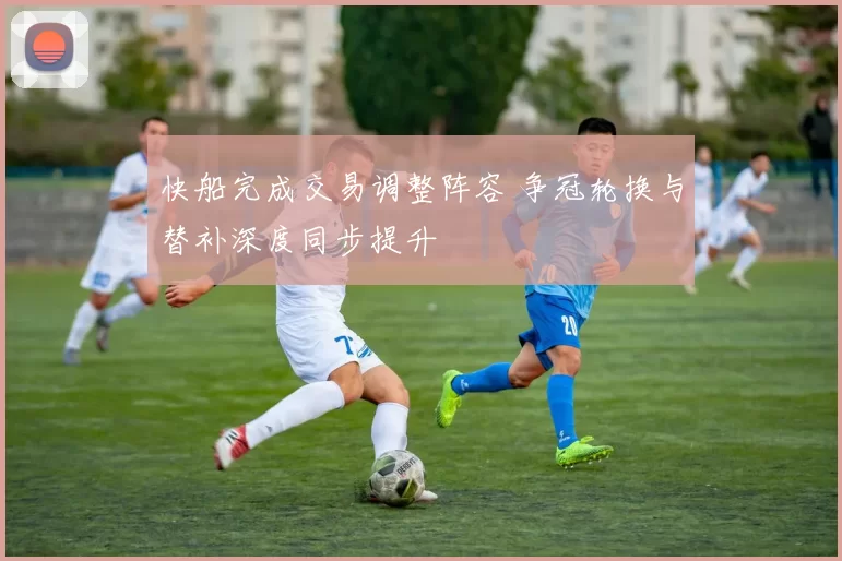 快船完成交易调整阵容 争冠轮换与替补深度同步提升