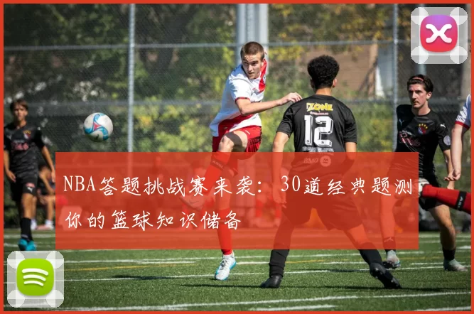 NBA答题挑战赛来袭：30道经典题测你的篮球知识储备