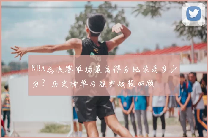 NBA总决赛单场最高得分纪录是多少分？历史榜单与经典战役回顾