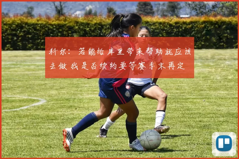 科尔：若能给库里带来帮助就应该去做 我是否续约要等赛季末再定