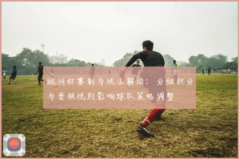 欧洲杯赛制与玩法解读：分组积分与晋级规则影响球队策略调整