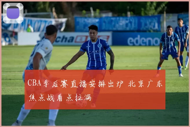 CBA季后赛直播安排出炉 北京广东焦点战看点拉满