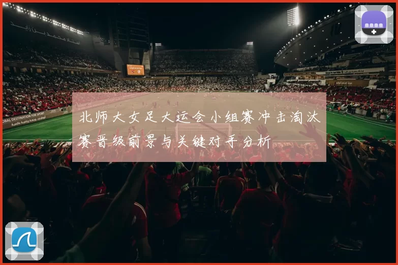 北师大女足大运会小组赛冲击淘汰赛晋级前景与关键对手分析