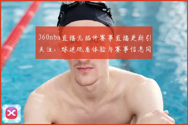 360nba直播无插件赛事直播更新引关注，球迷观看体验与赛事信息同步提升