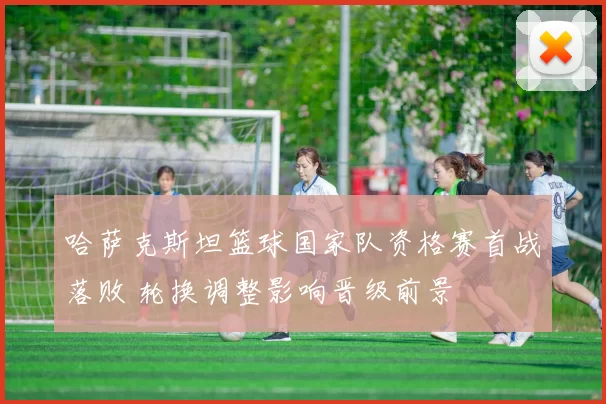 哈萨克斯坦篮球国家队资格赛首战落败 轮换调整影响晋级前景