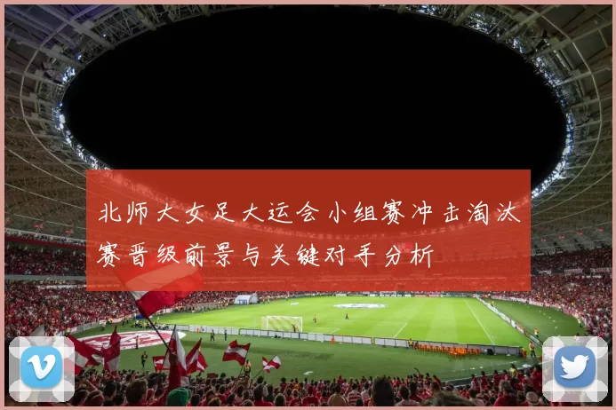 北师大女足大运会小组赛冲击淘汰赛晋级前景与关键对手分析