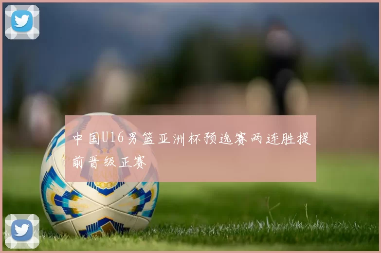 中国U16男篮亚洲杯预选赛两连胜提前晋级正赛