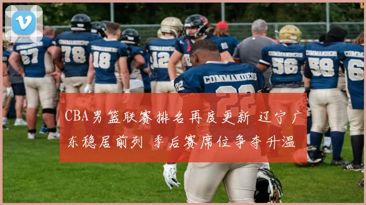 CBA男篮联赛排名再度更新 辽宁广东稳居前列 季后赛席位争夺升温