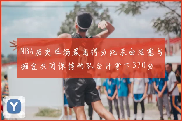 NBA历史单场最高得分纪录由活塞与掘金共同保持两队合计拿下370分