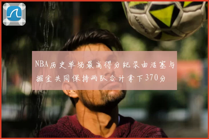NBA历史单场最高得分纪录由活塞与掘金共同保持两队合计拿下370分