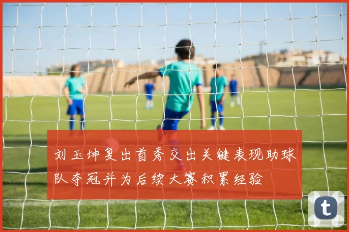 刘玉坤复出首秀交出关键表现助球队夺冠并为后续大赛积累经验