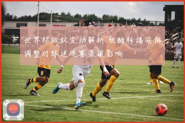世界杯版权变动解析 优酷转播安排调整对球迷观赛渠道影响