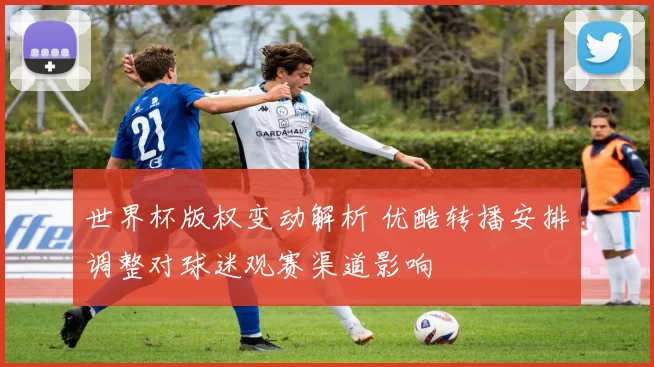 世界杯版权变动解析 优酷转播安排调整对球迷观赛渠道影响