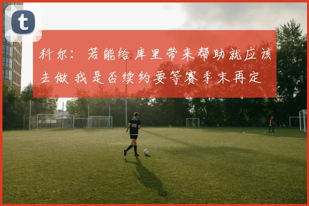 科尔:若能给库里带来帮助就应该去做 我是否续约要等赛季末再定