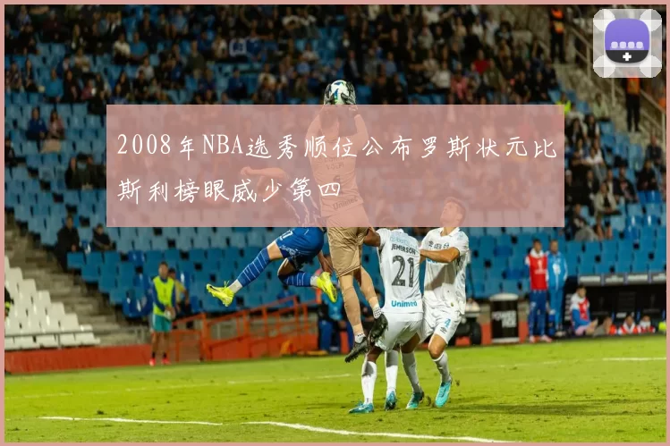 2008年NBA选秀顺位公布罗斯状元比斯利榜眼威少第四