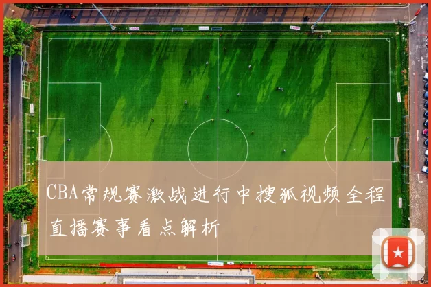 CBA常规赛激战进行中搜狐视频全程直播赛事看点解析