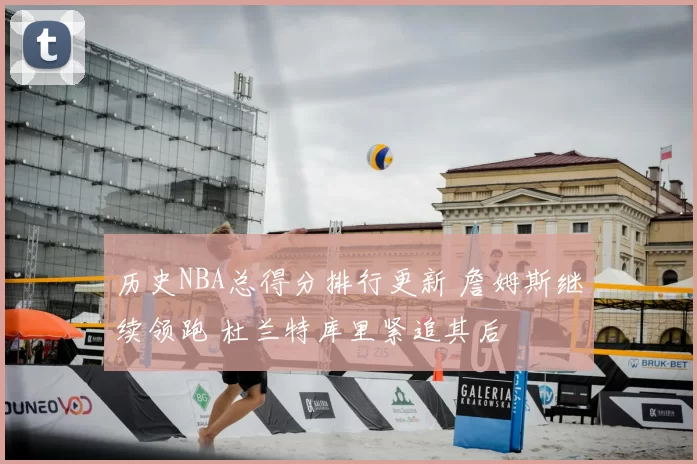 历史NBA总得分排行更新 詹姆斯继续领跑 杜兰特库里紧追其后