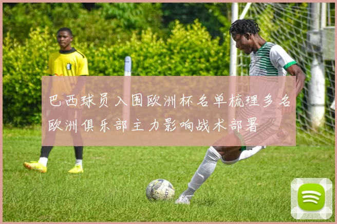 巴西球员入围欧洲杯名单梳理多名欧洲俱乐部主力影响战术部署