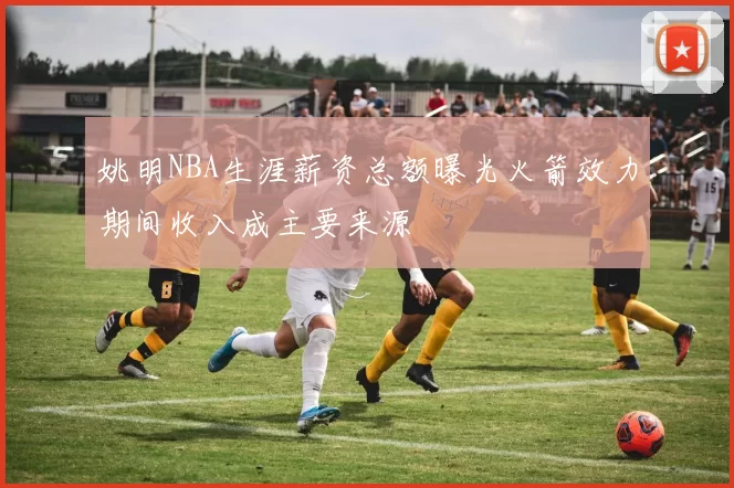 姚明NBA生涯薪资总额曝光火箭效力期间收入成主要来源