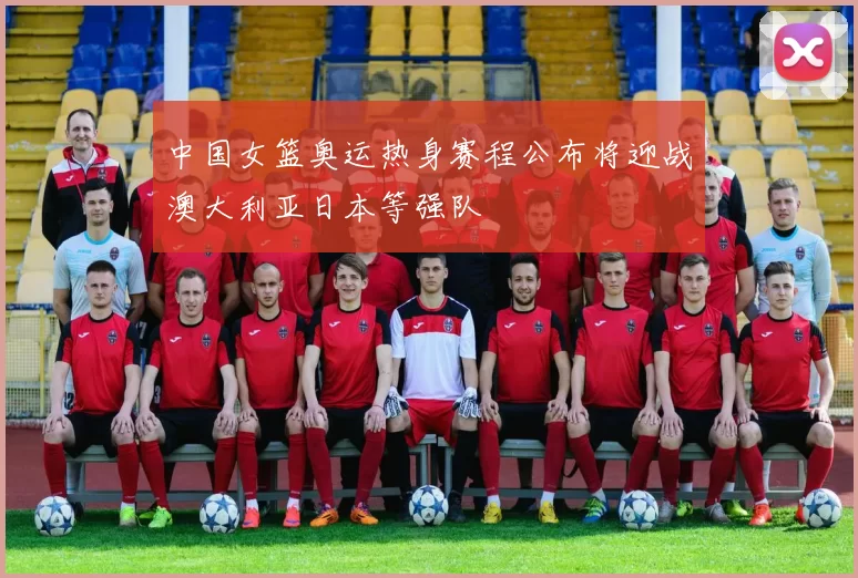 中国女篮奥运热身赛程公布将迎战澳大利亚日本等强队