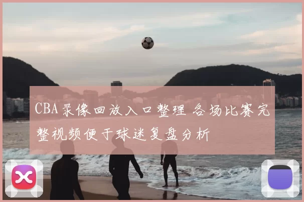 CBA录像回放入口整理 各场比赛完整视频便于球迷复盘分析