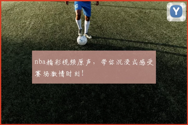 nba精彩视频原声，带你沉浸式感受赛场激情时刻！