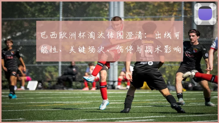 巴西欧洲杯淘汰传闻澄清:出线可能性、关键场次、伤停与战术影响分析