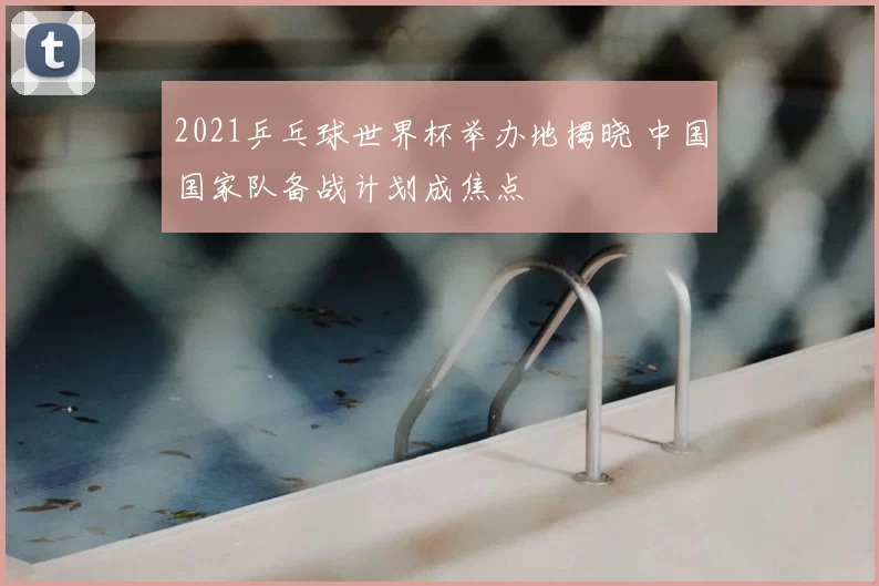 2021乒乓球世界杯举办地揭晓 中国国家队备战计划成焦点